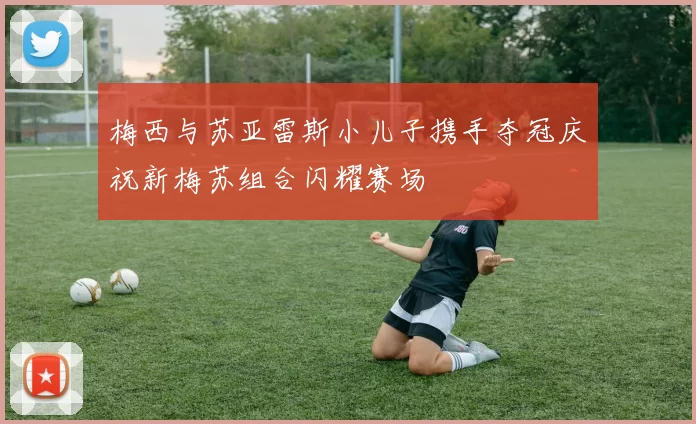 梅西与苏亚雷斯小儿子携手夺冠庆祝新梅苏组合闪耀赛场