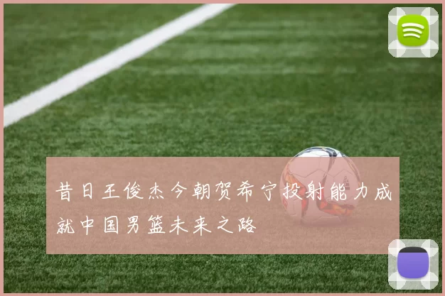 昔日王俊杰今朝贺希宁投射能力成就中国男篮未来之路