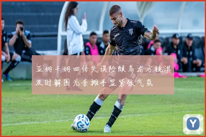 亚姆卡姆回传失误险酿乌龙方镜淇及时解围无奈摊手显紧张气氛
