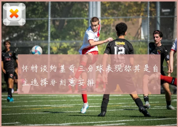 怀特谈约基奇三分球表现称其是自主选择非刻意安排