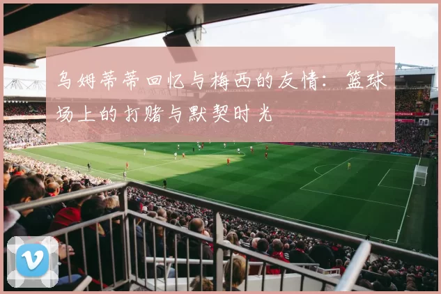 乌姆蒂蒂回忆与梅西的友情：篮球场上的打赌与默契时光