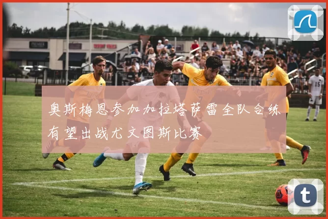 奥斯梅恩参加加拉塔萨雷全队合练有望出战尤文图斯比赛
