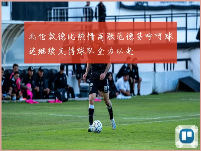 北伦敦德比热情高涨范德芬呼吁球迷继续支持球队全力以赴