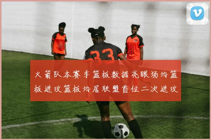 火箭队本赛季篮板数据亮眼场均篮板进攻篮板均居联盟首位二次进攻得分紧随其后
