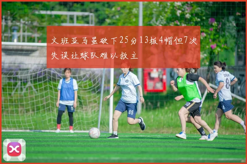 文班亚马虽砍下25分13板4帽但7次失误让球队难以救主