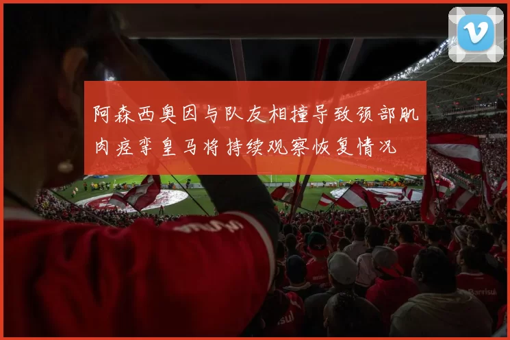 阿森西奥因与队友相撞导致颈部肌肉痉挛皇马将持续观察恢复情况