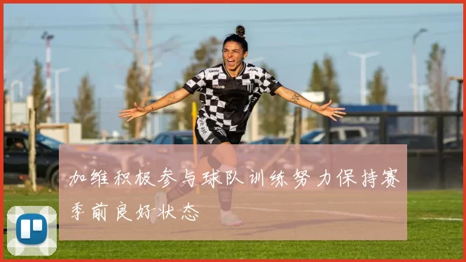 加维积极参与球队训练努力保持赛季前良好状态