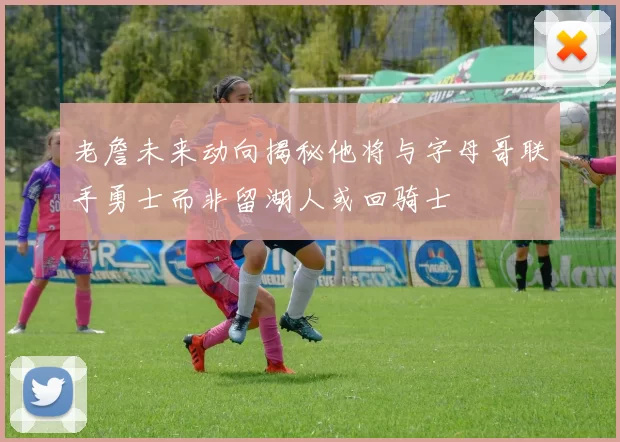 老詹未来动向揭秘他将与字母哥联手勇士而非留湖人或回骑士