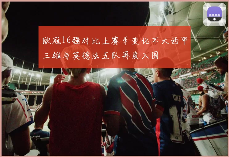 欧冠16强对比上赛季变化不大西甲三雄与英德法五队再度入围