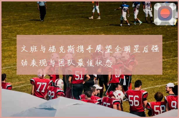 文班与福克斯携手展望全明星后强劲表现与团队最佳状态