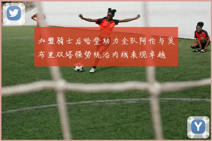 加盟骑士后哈登助力全队阿伦与莫布里双塔强势统治内线表现卓越