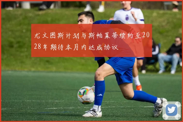 尤文图斯计划与斯帕莱蒂续约至2028年期待本月内达成协议
