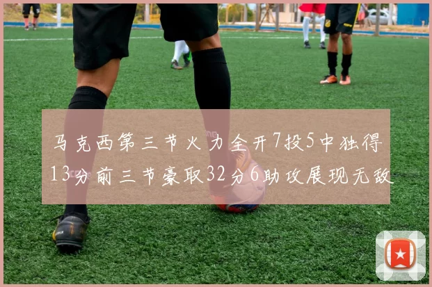 马克西第三节火力全开7投5中独得13分前三节豪取32分6助攻展现无敌续航