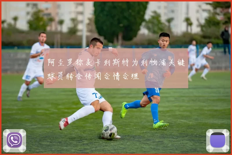 阿圭罗称麦卡利斯特为利物浦关键球员转会传闻合情合理