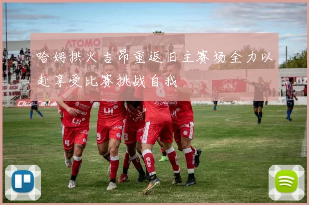 哈姆拱火吉昂重返旧主赛场全力以赴享受比赛挑战自我