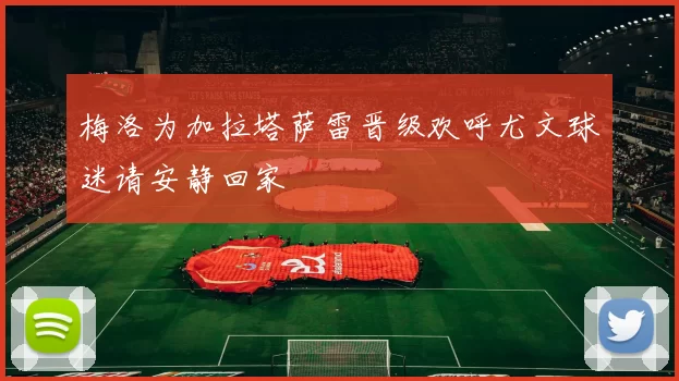 梅洛为加拉塔萨雷晋级欢呼尤文球迷请安静回家