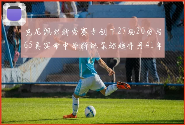 克尼佩尔新秀赛季创下27场20分与65真实命中率新纪录超越乔丹41年历史