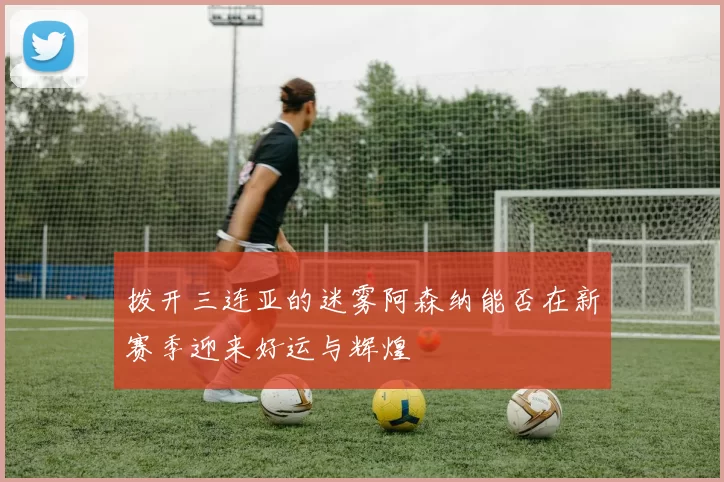 拨开三连亚的迷雾阿森纳能否在新赛季迎来好运与辉煌