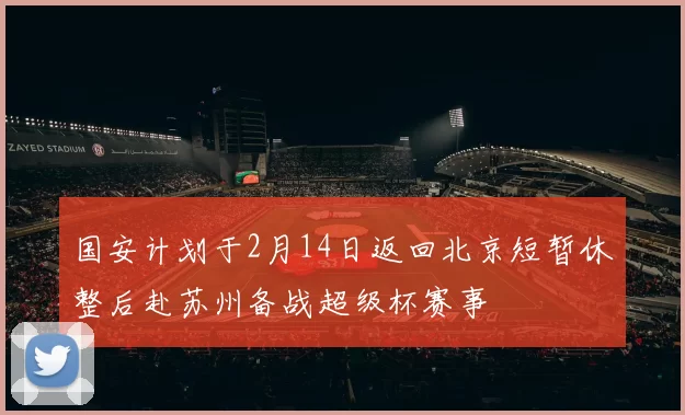 国安计划于2月14日返回北京短暂休整后赴苏州备战超级杯赛事