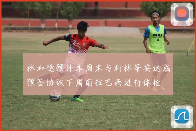 林加德预计本周末与科林蒂安达成预签协议下周前往巴西进行体检