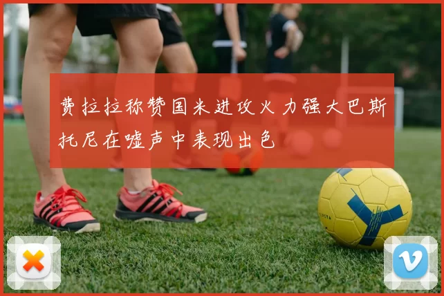 费拉拉称赞国米进攻火力强大巴斯托尼在嘘声中表现出色