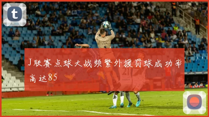 J联赛点球大战频繁外援罚球成功率高达85